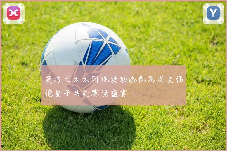 英格兰太太团现场助威凯恩皮克福德妻子共赴赛场盛宴