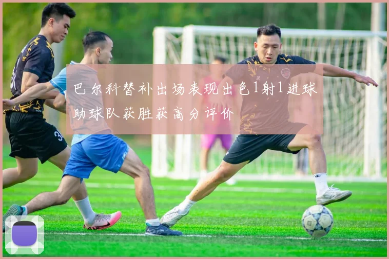 巴尔科替补出场表现出色1射1进球助球队获胜获高分评价