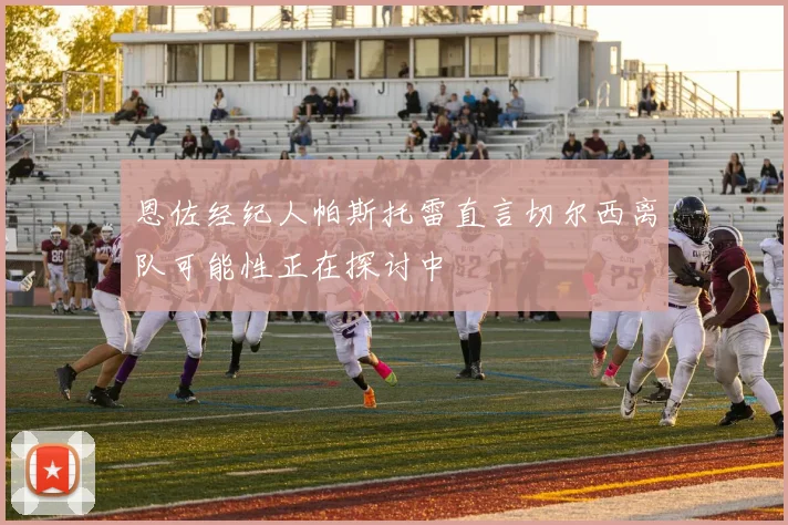 恩佐经纪人帕斯托雷直言切尔西离队可能性正在探讨中