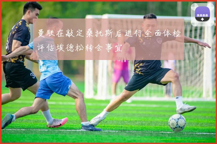 曼联在敲定桑托斯后进行全面体检评估埃德松转会事宜