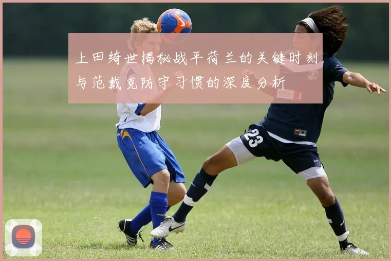 上田绮世揭秘战平荷兰的关键时刻与范戴克防守习惯的深度分析