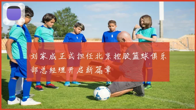 刘家成正式担任北京控股篮球俱乐部总经理开启新篇章