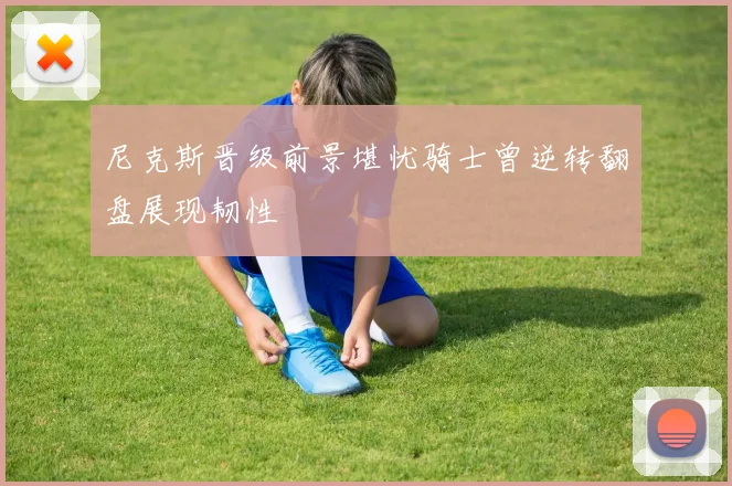 尼克斯晋级前景堪忧骑士曾逆转翻盘展现韧性