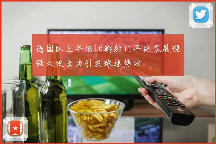 德国队上半场16脚射门平纪录展现强大攻击力引发球迷热议