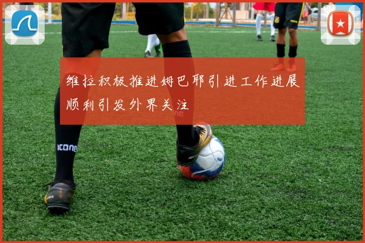 维拉积极推进姆巴耶引进工作进展顺利引发外界关注
