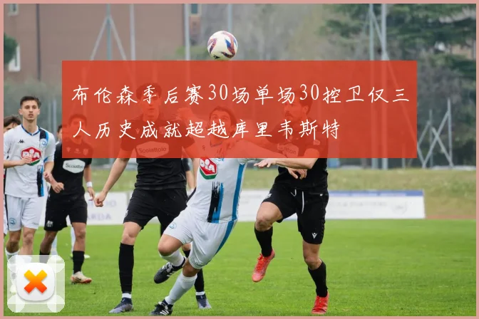 布伦森季后赛30场单场30控卫仅三人历史成就超越库里韦斯特