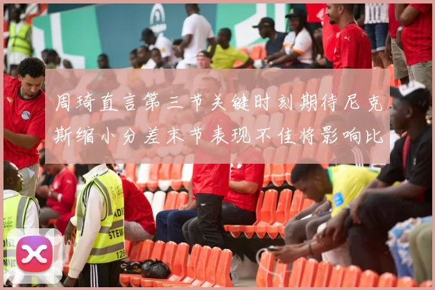 周琦直言第三节关键时刻期待尼克斯缩小分差末节表现不佳将影响比赛结果
